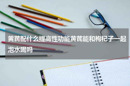 黄芪配什么提高性功能黄芪能和枸杞子一起泡水喝吗