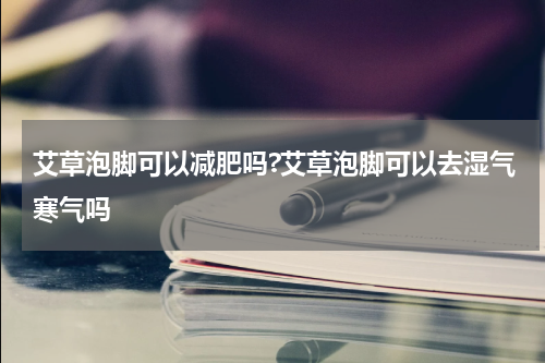 艾草泡脚可以减肥吗?艾草泡脚可以去湿气寒气吗