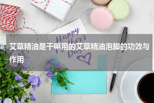 艾草精油是干嘛用的艾草精油泡脚的功效与作用