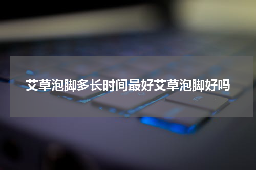艾草泡脚多长时间最好艾草泡脚好吗