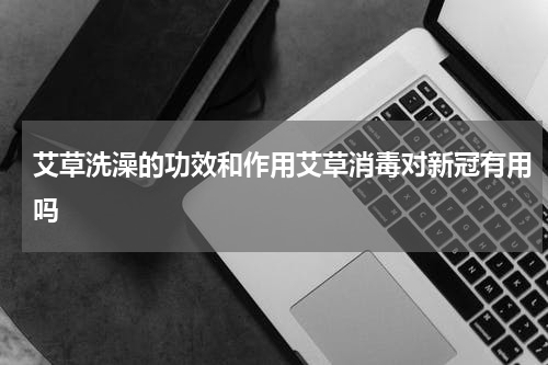 艾草洗澡的功效和作用艾草消毒对新冠有用吗