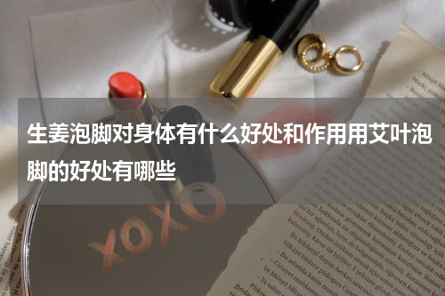 生姜泡脚对身体有什么好处和作用用艾叶泡脚的好处有哪些