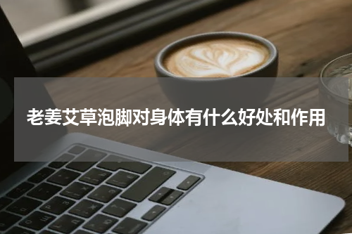 老姜艾草泡脚对身体有什么好处和作用