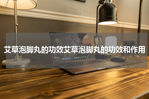 艾草泡脚丸的功效艾草泡脚丸的功效和作用