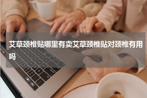 艾草颈椎贴哪里有卖艾草颈椎贴对颈椎有用吗
