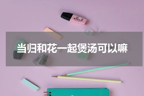 当归和花一起煲汤可以嘛