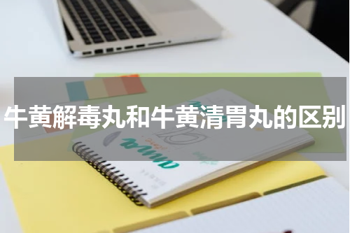 牛黄解毒丸和牛黄清胃丸的区别