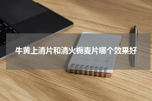 牛黄上清片和清火栀麦片哪个效果好