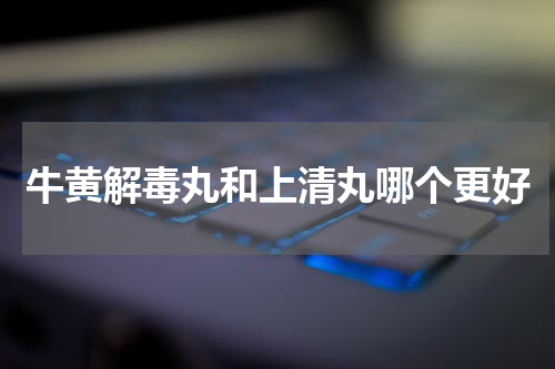 牛黄解毒丸和上清丸哪个更好