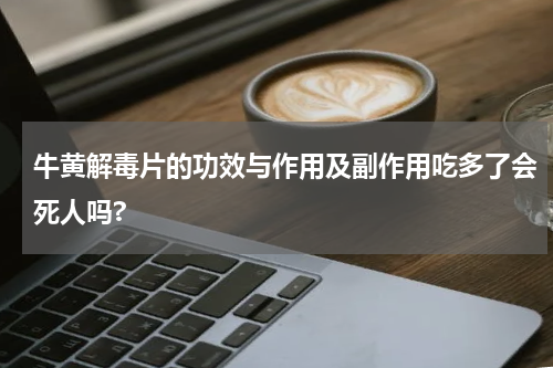 牛黄解毒片的功效与作用及副作用吃多了会死人吗?