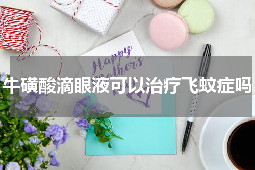 牛磺酸滴眼液可以治疗飞蚊症吗