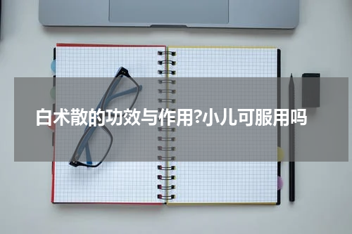 白术散的功效与作用?小儿可服用吗
