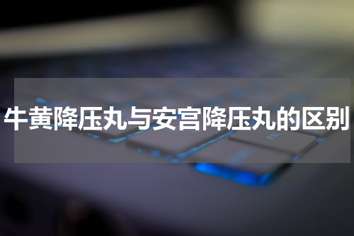 牛黄降压丸与安宫降压丸的区别