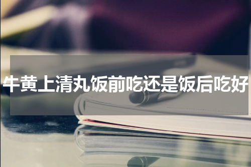 牛黄上清丸饭前吃还是饭后吃好