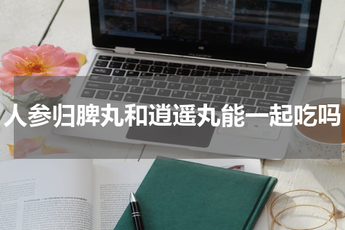 人参归脾丸和逍遥丸能一起吃吗