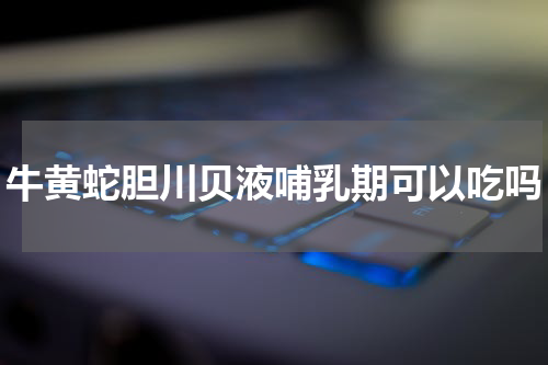 牛黄蛇胆川贝液哺乳期可以吃吗