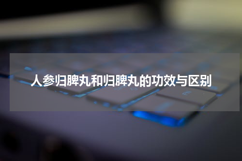 人参归脾丸和归脾丸的功效与区别