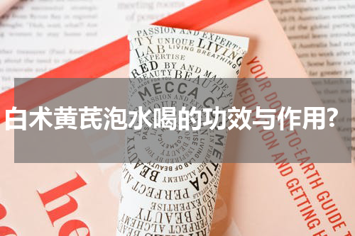 白术黄芪泡水喝的功效与作用?