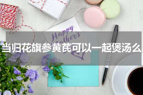 当归花旗参黄芪可以一起煲汤么