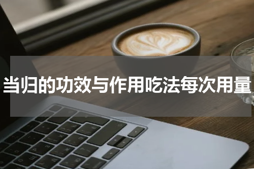 当归的功效与作用吃法每次用量