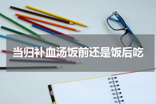 当归补血汤饭前还是饭后吃