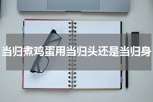 当归煮鸡蛋用当归头还是当归身