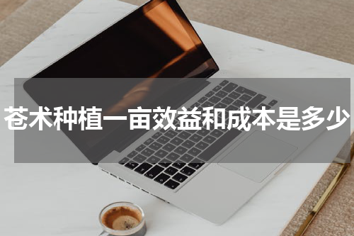 苍术种植一亩效益和成本是多少