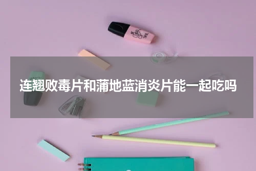 连翘败毒片和蒲地蓝消炎片能一起吃吗