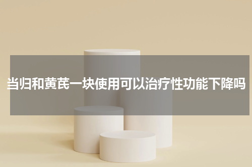 当归和黄芪一块使用可以治疗性功能下降吗