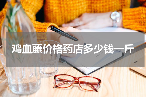 鸡血藤价格药店多少钱一斤
