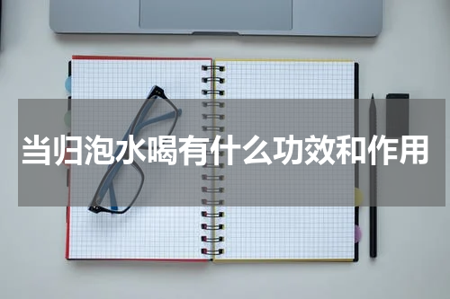 当归泡水喝有什么功效和作用