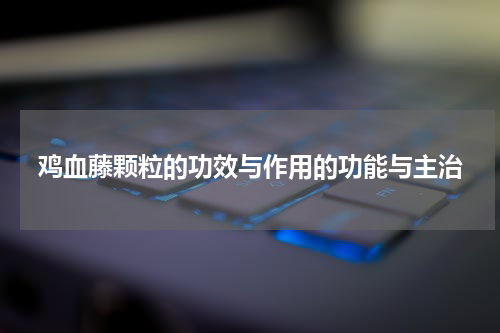 鸡血藤颗粒的功效与作用的功能与主治