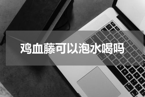 鸡血藤可以泡水喝吗
