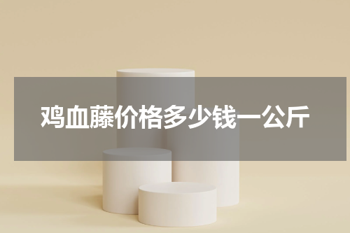 鸡血藤价格多少钱一公斤