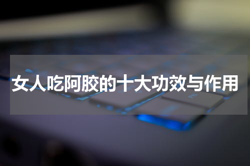 女人吃阿胶的十大功效与作用