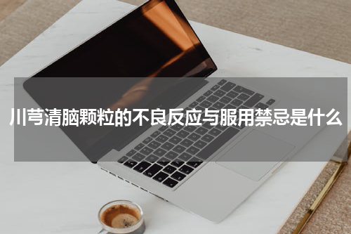 川芎清脑颗粒的不良反应与服用禁忌是什么