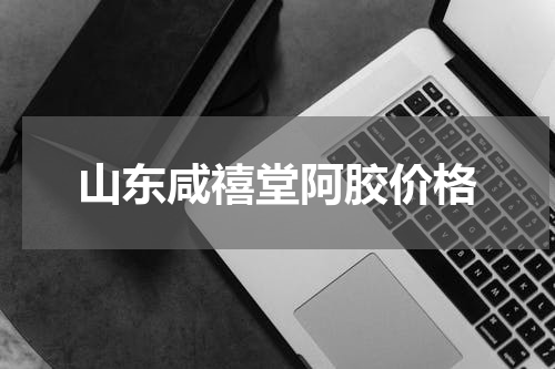 山东咸禧堂阿胶价格