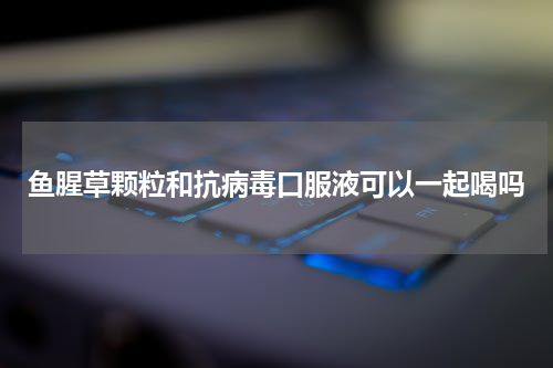 鱼腥草颗粒和抗病毒口服液可以一起喝吗