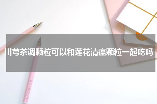 川芎茶调颗粒可以和莲花清瘟颗粒一起吃吗