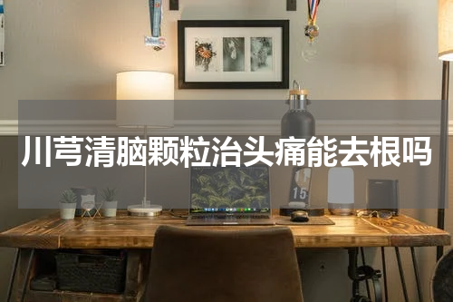 川芎清脑颗粒治头痛能去根吗