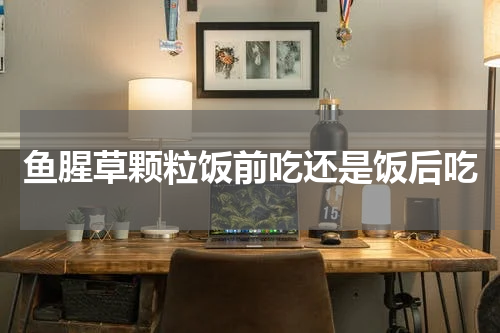 鱼腥草颗粒饭前吃还是饭后吃