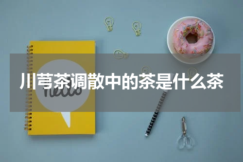 川芎茶调散中的茶是什么茶
