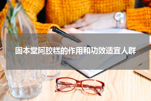 固本堂阿胶糕的作用和功效适宜人群