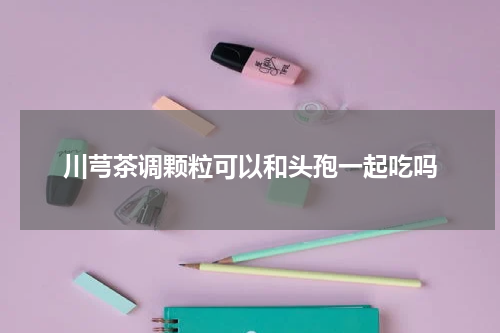 川芎茶调颗粒可以和头孢一起吃吗