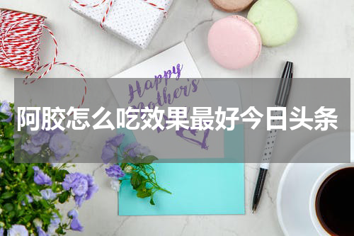阿胶怎么吃效果最好今日头条