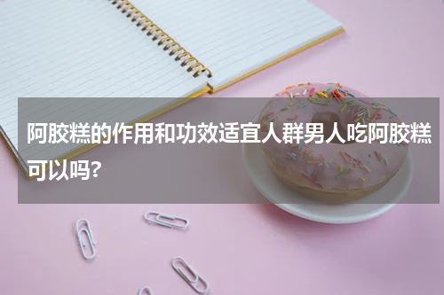 阿胶糕的作用和功效适宜人群男人吃阿胶糕可以吗?