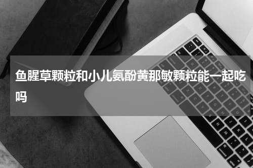 鱼腥草颗粒和小儿氨酚黄那敏颗粒能一起吃吗