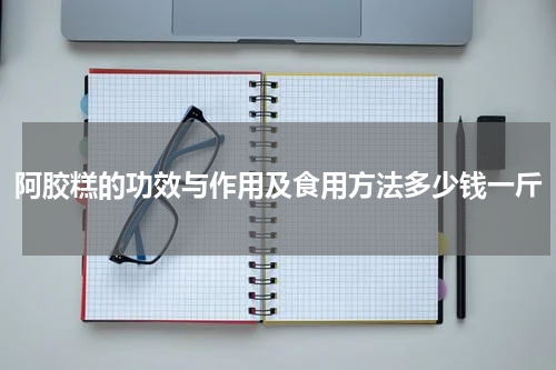 阿胶糕的功效与作用及食用方法多少钱一斤