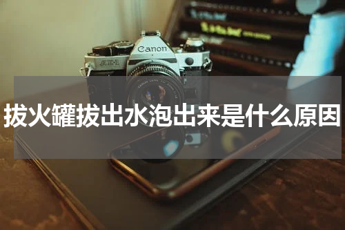 拔火罐拔出水泡出来是什么原因