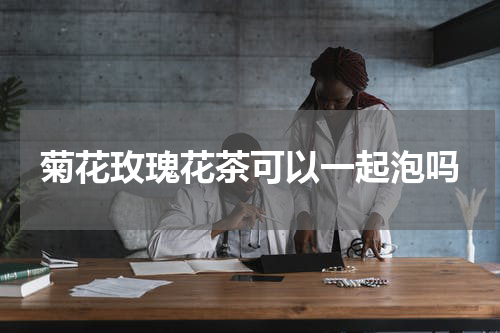菊花玫瑰花茶可以一起泡吗